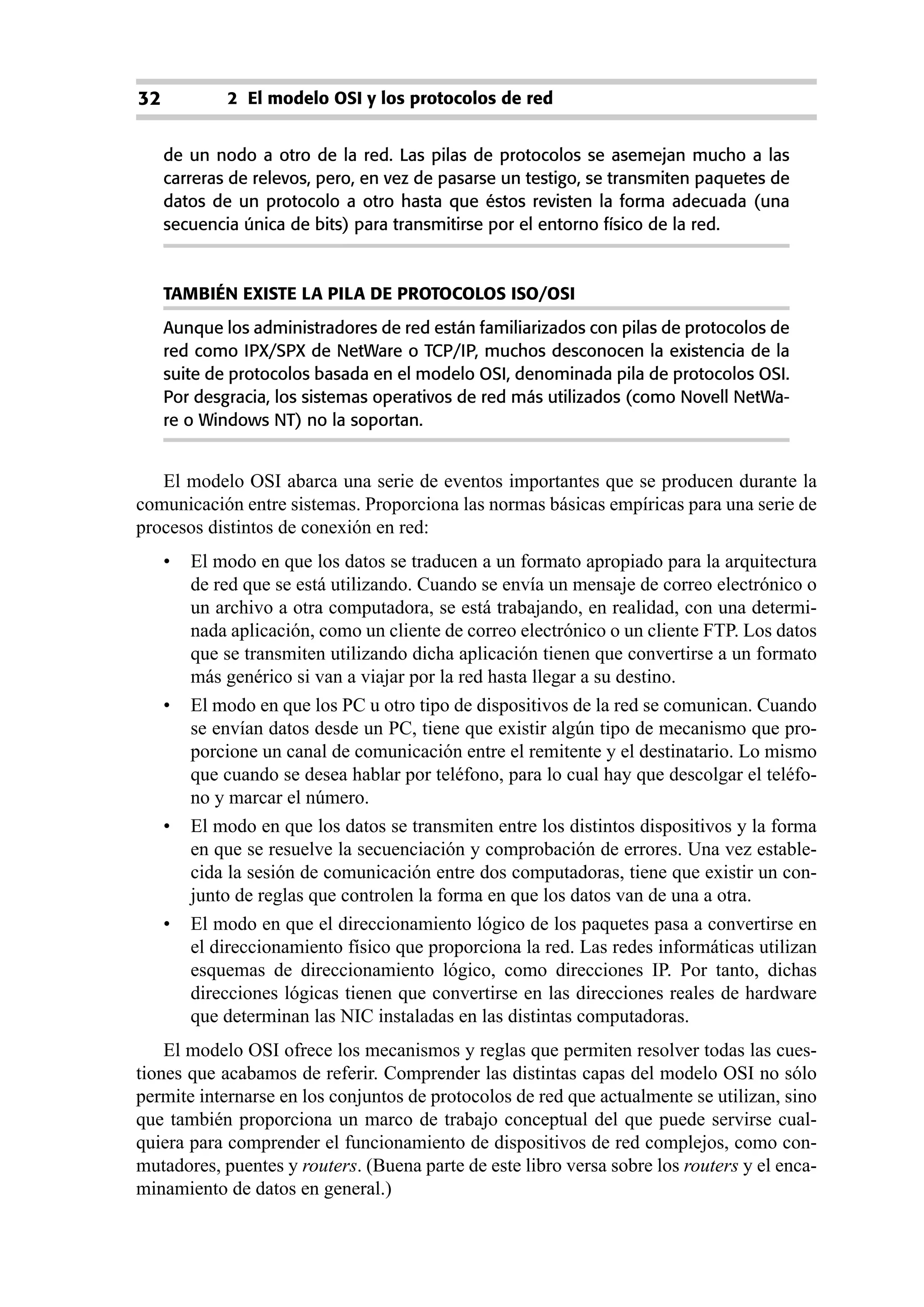 32           2 El modelo OSI y los protocolos de red


     de un nodo a otro de la red. Las pilas de protocolos se asemejan mucho a las
     carreras de relevos, pero, en vez de pasarse un testigo, se transmiten paquetes de
     datos de un protocolo a otro hasta que éstos revisten la forma adecuada (una
     secuencia única de bits) para transmitirse por el entorno físico de la red.



     TAMBIÉN EXISTE LA PILA DE PROTOCOLOS ISO/OSI
     Aunque los administradores de red están familiarizados con pilas de protocolos de
     red como IPX/SPX de NetWare o TCP/IP, muchos desconocen la existencia de la
     suite de protocolos basada en el modelo OSI, denominada pila de protocolos OSI.
     Por desgracia, los sistemas operativos de red más utilizados (como Novell NetWa-
     re o Windows NT) no la soportan.


   El modelo OSI abarca una serie de eventos importantes que se producen durante la
comunicación entre sistemas. Proporciona las normas básicas empíricas para una serie de
procesos distintos de conexión en red:
     •   El modo en que los datos se traducen a un formato apropiado para la arquitectura
         de red que se está utilizando. Cuando se envía un mensaje de correo electrónico o
         un archivo a otra computadora, se está trabajando, en realidad, con una determi-
         nada aplicación, como un cliente de correo electrónico o un cliente FTP. Los datos
         que se transmiten utilizando dicha aplicación tienen que convertirse a un formato
         más genérico si van a viajar por la red hasta llegar a su destino.
     •   El modo en que los PC u otro tipo de dispositivos de la red se comunican. Cuando
         se envían datos desde un PC, tiene que existir algún tipo de mecanismo que pro-
         porcione un canal de comunicación entre el remitente y el destinatario. Lo mismo
         que cuando se desea hablar por teléfono, para lo cual hay que descolgar el teléfo-
         no y marcar el número.
     •   El modo en que los datos se transmiten entre los distintos dispositivos y la forma
         en que se resuelve la secuenciación y comprobación de errores. Una vez estable-
         cida la sesión de comunicación entre dos computadoras, tiene que existir un con-
         junto de reglas que controlen la forma en que los datos van de una a otra.
     •   El modo en que el direccionamiento lógico de los paquetes pasa a convertirse en
         el direccionamiento físico que proporciona la red. Las redes informáticas utilizan
         esquemas de direccionamiento lógico, como direcciones IP. Por tanto, dichas
         direcciones lógicas tienen que convertirse en las direcciones reales de hardware
         que determinan las NIC instaladas en las distintas computadoras.
    El modelo OSI ofrece los mecanismos y reglas que permiten resolver todas las cues-
tiones que acabamos de referir. Comprender las distintas capas del modelo OSI no sólo
permite internarse en los conjuntos de protocolos de red que actualmente se utilizan, sino
que también proporciona un marco de trabajo conceptual del que puede servirse cual-
quiera para comprender el funcionamiento de dispositivos de red complejos, como con-
mutadores, puentes y routers. (Buena parte de este libro versa sobre los routers y el enca-
minamiento de datos en general.)
 
