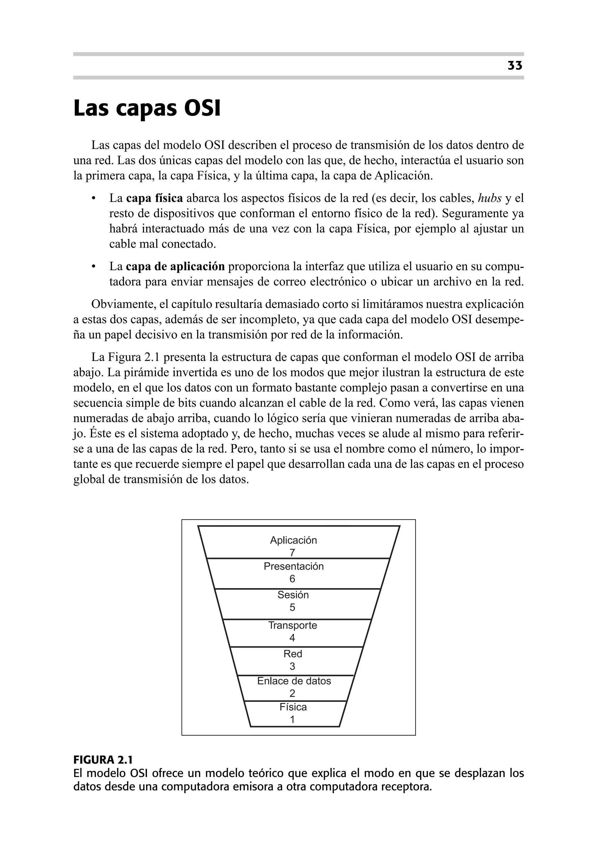 33


Las capas OSI
    Las capas del modelo OSI describen el proceso de transmisión de los datos dentro de
una red. Las dos únicas capas del modelo con las que, de hecho, interactúa el usuario son
la primera capa, la capa Física, y la última capa, la capa de Aplicación.
   •   La capa física abarca los aspectos físicos de la red (es decir, los cables, hubs y el
       resto de dispositivos que conforman el entorno físico de la red). Seguramente ya
       habrá interactuado más de una vez con la capa Física, por ejemplo al ajustar un
       cable mal conectado.
   •   La capa de aplicación proporciona la interfaz que utiliza el usuario en su compu-
       tadora para enviar mensajes de correo electrónico o ubicar un archivo en la red.
    Obviamente, el capítulo resultaría demasiado corto si limitáramos nuestra explicación
a estas dos capas, además de ser incompleto, ya que cada capa del modelo OSI desempe-
ña un papel decisivo en la transmisión por red de la información.
    La Figura 2.1 presenta la estructura de capas que conforman el modelo OSI de arriba
abajo. La pirámide invertida es uno de los modos que mejor ilustran la estructura de este
modelo, en el que los datos con un formato bastante complejo pasan a convertirse en una
secuencia simple de bits cuando alcanzan el cable de la red. Como verá, las capas vienen
numeradas de abajo arriba, cuando lo lógico sería que vinieran numeradas de arriba aba-
jo. Éste es el sistema adoptado y, de hecho, muchas veces se alude al mismo para referir-
se a una de las capas de la red. Pero, tanto si se usa el nombre como el número, lo impor-
tante es que recuerde siempre el papel que desarrollan cada una de las capas en el proceso
global de transmisión de los datos.



                                       Aplicación
                                           7
                                      Presentación
                                           6
                                         Sesión
                                           5
                                       Transporte
                                           4
                                          Red
                                           3
                                     Enlace de datos
                                           2
                                         Física
                                           1


FIGURA 2.1
El modelo OSI ofrece un modelo teórico que explica el modo en que se desplazan los
datos desde una computadora emisora a otra computadora receptora.
 