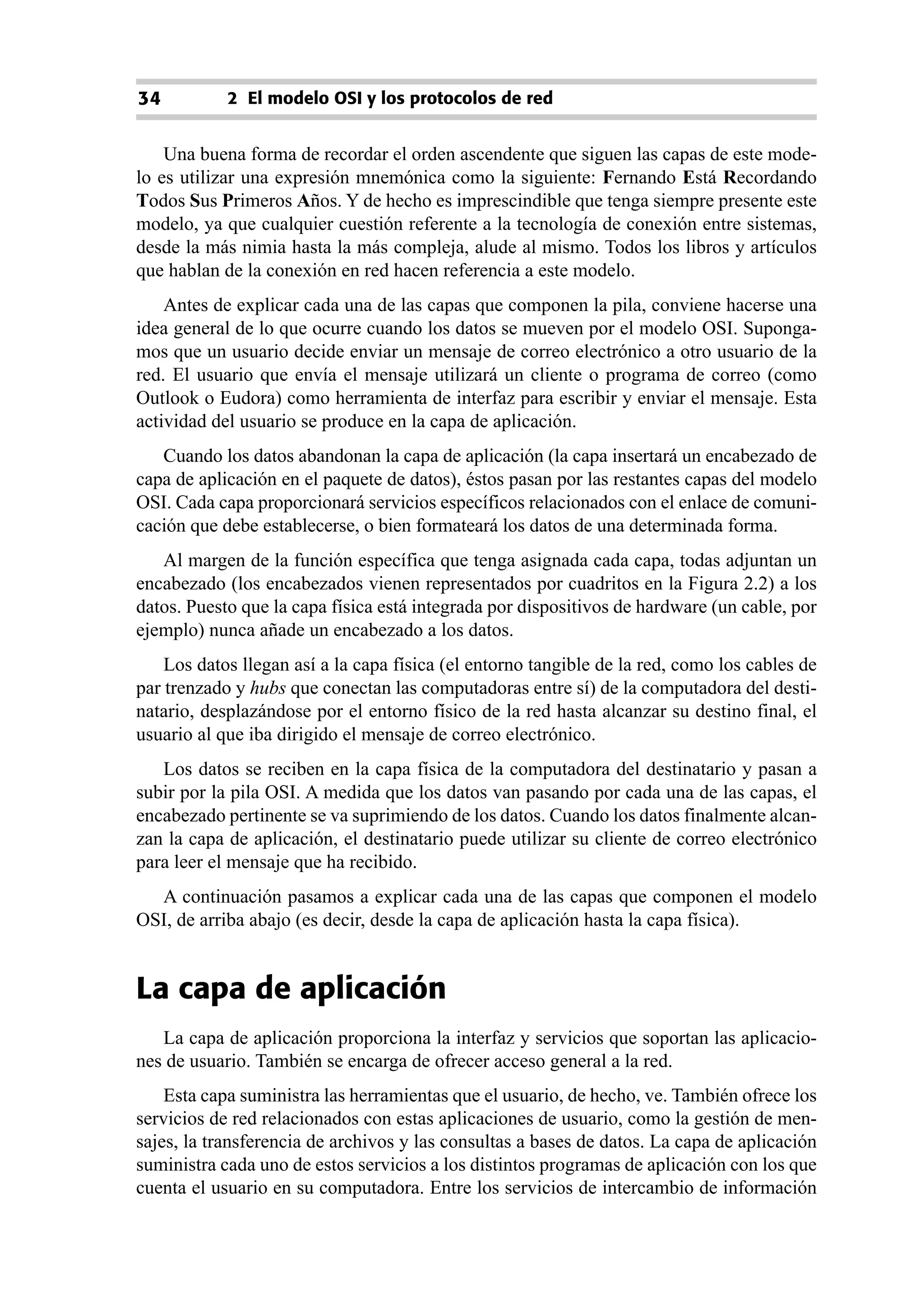 34          2 El modelo OSI y los protocolos de red


    Una buena forma de recordar el orden ascendente que siguen las capas de este mode-
lo es utilizar una expresión mnemónica como la siguiente: Fernando Está Recordando
Todos Sus Primeros Años. Y de hecho es imprescindible que tenga siempre presente este
modelo, ya que cualquier cuestión referente a la tecnología de conexión entre sistemas,
desde la más nimia hasta la más compleja, alude al mismo. Todos los libros y artículos
que hablan de la conexión en red hacen referencia a este modelo.
    Antes de explicar cada una de las capas que componen la pila, conviene hacerse una
idea general de lo que ocurre cuando los datos se mueven por el modelo OSI. Suponga-
mos que un usuario decide enviar un mensaje de correo electrónico a otro usuario de la
red. El usuario que envía el mensaje utilizará un cliente o programa de correo (como
Outlook o Eudora) como herramienta de interfaz para escribir y enviar el mensaje. Esta
actividad del usuario se produce en la capa de aplicación.
   Cuando los datos abandonan la capa de aplicación (la capa insertará un encabezado de
capa de aplicación en el paquete de datos), éstos pasan por las restantes capas del modelo
OSI. Cada capa proporcionará servicios específicos relacionados con el enlace de comuni-
cación que debe establecerse, o bien formateará los datos de una determinada forma.
   Al margen de la función específica que tenga asignada cada capa, todas adjuntan un
encabezado (los encabezados vienen representados por cuadritos en la Figura 2.2) a los
datos. Puesto que la capa física está integrada por dispositivos de hardware (un cable, por
ejemplo) nunca añade un encabezado a los datos.
    Los datos llegan así a la capa física (el entorno tangible de la red, como los cables de
par trenzado y hubs que conectan las computadoras entre sí) de la computadora del desti-
natario, desplazándose por el entorno físico de la red hasta alcanzar su destino final, el
usuario al que iba dirigido el mensaje de correo electrónico.
   Los datos se reciben en la capa física de la computadora del destinatario y pasan a
subir por la pila OSI. A medida que los datos van pasando por cada una de las capas, el
encabezado pertinente se va suprimiendo de los datos. Cuando los datos finalmente alcan-
zan la capa de aplicación, el destinatario puede utilizar su cliente de correo electrónico
para leer el mensaje que ha recibido.
  A continuación pasamos a explicar cada una de las capas que componen el modelo
OSI, de arriba abajo (es decir, desde la capa de aplicación hasta la capa física).


La capa de aplicación
   La capa de aplicación proporciona la interfaz y servicios que soportan las aplicacio-
nes de usuario. También se encarga de ofrecer acceso general a la red.
    Esta capa suministra las herramientas que el usuario, de hecho, ve. También ofrece los
servicios de red relacionados con estas aplicaciones de usuario, como la gestión de men-
sajes, la transferencia de archivos y las consultas a bases de datos. La capa de aplicación
suministra cada uno de estos servicios a los distintos programas de aplicación con los que
cuenta el usuario en su computadora. Entre los servicios de intercambio de información
 