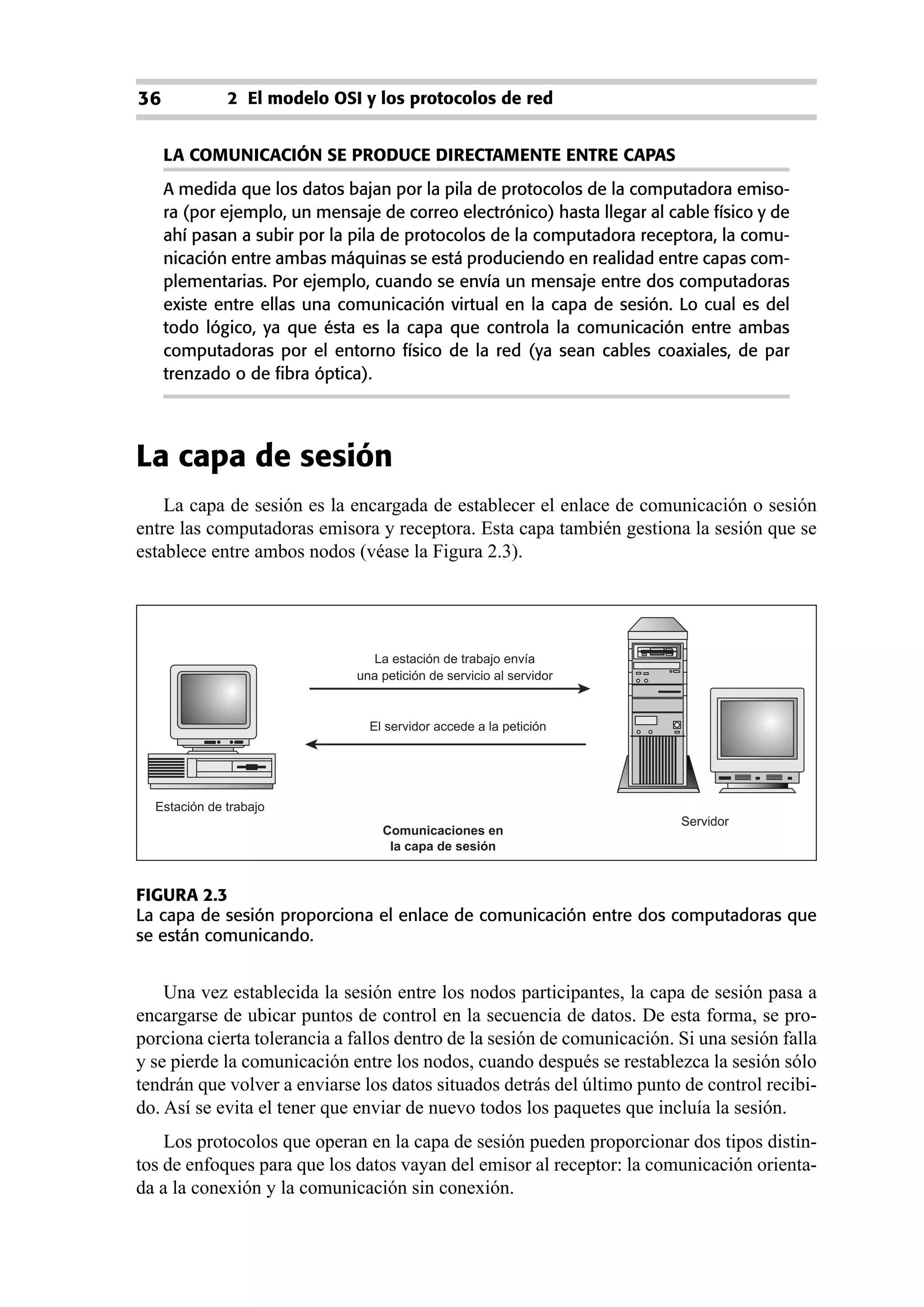 36            2 El modelo OSI y los protocolos de red


     LA COMUNICACIÓN SE PRODUCE DIRECTAMENTE ENTRE CAPAS
     A medida que los datos bajan por la pila de protocolos de la computadora emiso-
     ra (por ejemplo, un mensaje de correo electrónico) hasta llegar al cable físico y de
     ahí pasan a subir por la pila de protocolos de la computadora receptora, la comu-
     nicación entre ambas máquinas se está produciendo en realidad entre capas com-
     plementarias. Por ejemplo, cuando se envía un mensaje entre dos computadoras
     existe entre ellas una comunicación virtual en la capa de sesión. Lo cual es del
     todo lógico, ya que ésta es la capa que controla la comunicación entre ambas
     computadoras por el entorno físico de la red (ya sean cables coaxiales, de par
     trenzado o de fibra óptica).




La capa de sesión
    La capa de sesión es la encargada de establecer el enlace de comunicación o sesión
entre las computadoras emisora y receptora. Esta capa también gestiona la sesión que se
establece entre ambos nodos (véase la Figura 2.3).




                                La estación de trabajo envía
                              una petición de servicio al servidor


                                El servidor accede a la petición




  Estación de trabajo
                                                                          Servidor
                                  Comunicaciones en
                                   la capa de sesión


FIGURA 2.3
La capa de sesión proporciona el enlace de comunicación entre dos computadoras que
se están comunicando.


    Una vez establecida la sesión entre los nodos participantes, la capa de sesión pasa a
encargarse de ubicar puntos de control en la secuencia de datos. De esta forma, se pro-
porciona cierta tolerancia a fallos dentro de la sesión de comunicación. Si una sesión falla
y se pierde la comunicación entre los nodos, cuando después se restablezca la sesión sólo
tendrán que volver a enviarse los datos situados detrás del último punto de control recibi-
do. Así se evita el tener que enviar de nuevo todos los paquetes que incluía la sesión.
    Los protocolos que operan en la capa de sesión pueden proporcionar dos tipos distin-
tos de enfoques para que los datos vayan del emisor al receptor: la comunicación orienta-
da a la conexión y la comunicación sin conexión.
 
