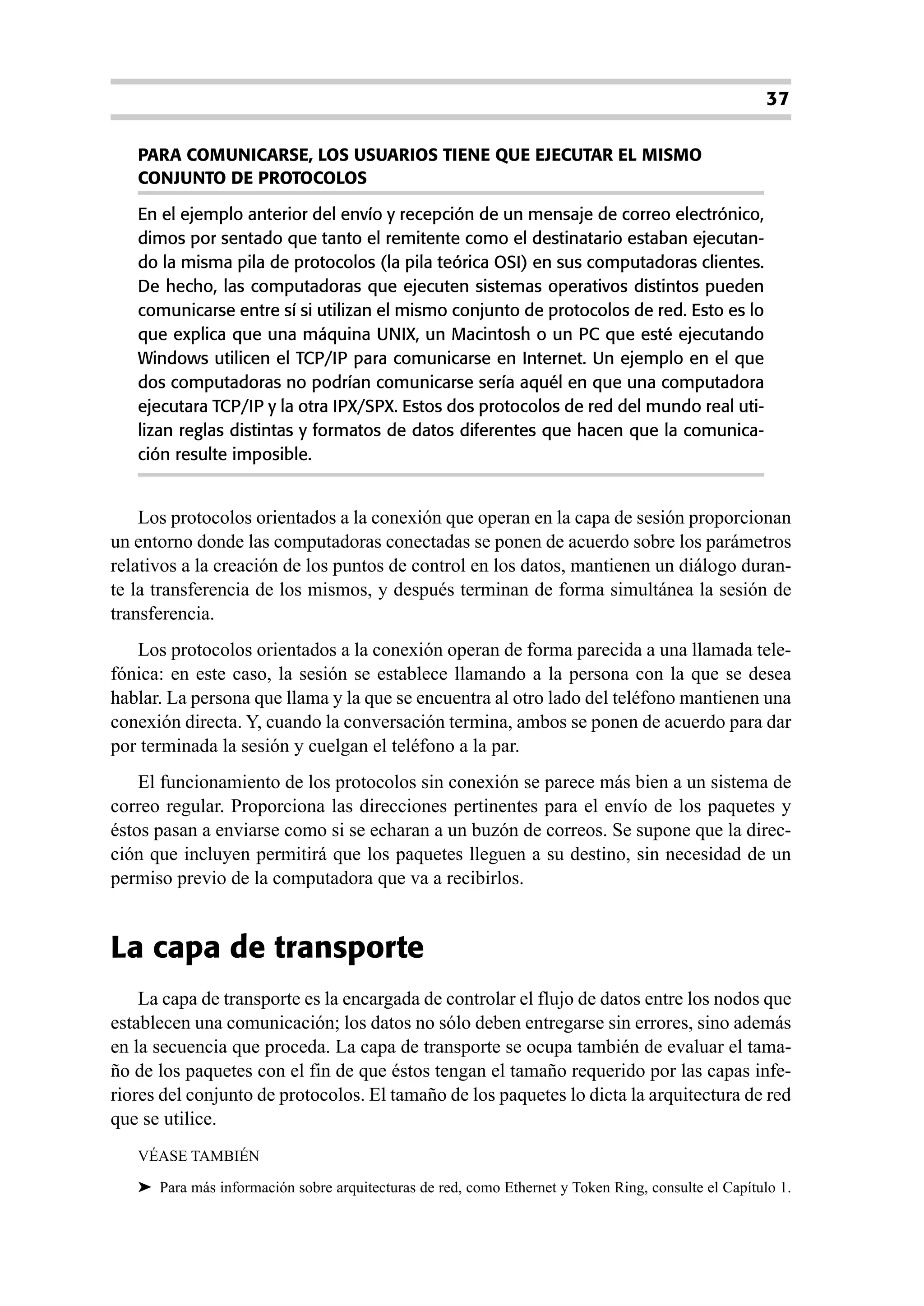 37

   PARA COMUNICARSE, LOS USUARIOS TIENE QUE EJECUTAR EL MISMO
   CONJUNTO DE PROTOCOLOS

   En el ejemplo anterior del envío y recepción de un mensaje de correo electrónico,
   dimos por sentado que tanto el remitente como el destinatario estaban ejecutan-
   do la misma pila de protocolos (la pila teórica OSI) en sus computadoras clientes.
   De hecho, las computadoras que ejecuten sistemas operativos distintos pueden
   comunicarse entre sí si utilizan el mismo conjunto de protocolos de red. Esto es lo
   que explica que una máquina UNIX, un Macintosh o un PC que esté ejecutando
   Windows utilicen el TCP/IP para comunicarse en Internet. Un ejemplo en el que
   dos computadoras no podrían comunicarse sería aquél en que una computadora
   ejecutara TCP/IP y la otra IPX/SPX. Estos dos protocolos de red del mundo real uti-
   lizan reglas distintas y formatos de datos diferentes que hacen que la comunica-
   ción resulte imposible.


    Los protocolos orientados a la conexión que operan en la capa de sesión proporcionan
un entorno donde las computadoras conectadas se ponen de acuerdo sobre los parámetros
relativos a la creación de los puntos de control en los datos, mantienen un diálogo duran-
te la transferencia de los mismos, y después terminan de forma simultánea la sesión de
transferencia.
   Los protocolos orientados a la conexión operan de forma parecida a una llamada tele-
fónica: en este caso, la sesión se establece llamando a la persona con la que se desea
hablar. La persona que llama y la que se encuentra al otro lado del teléfono mantienen una
conexión directa. Y, cuando la conversación termina, ambos se ponen de acuerdo para dar
por terminada la sesión y cuelgan el teléfono a la par.
    El funcionamiento de los protocolos sin conexión se parece más bien a un sistema de
correo regular. Proporciona las direcciones pertinentes para el envío de los paquetes y
éstos pasan a enviarse como si se echaran a un buzón de correos. Se supone que la direc-
ción que incluyen permitirá que los paquetes lleguen a su destino, sin necesidad de un
permiso previo de la computadora que va a recibirlos.


La capa de transporte
    La capa de transporte es la encargada de controlar el flujo de datos entre los nodos que
establecen una comunicación; los datos no sólo deben entregarse sin errores, sino además
en la secuencia que proceda. La capa de transporte se ocupa también de evaluar el tama-
ño de los paquetes con el fin de que éstos tengan el tamaño requerido por las capas infe-
riores del conjunto de protocolos. El tamaño de los paquetes lo dicta la arquitectura de red
que se utilice.
   VÉASE TAMBIÉN

   ➤ Para más información sobre arquitecturas de red, como Ethernet y Token Ring, consulte el Capítulo 1.
 