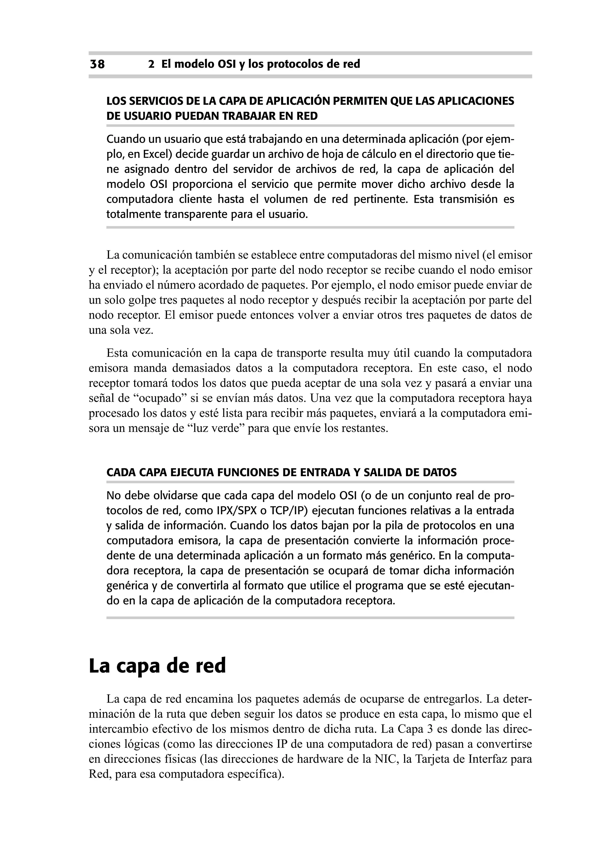 38           2 El modelo OSI y los protocolos de red


     LOS SERVICIOS DE LA CAPA DE APLICACIÓN PERMITEN QUE LAS APLICACIONES
     DE USUARIO PUEDAN TRABAJAR EN RED

     Cuando un usuario que está trabajando en una determinada aplicación (por ejem-
     plo, en Excel) decide guardar un archivo de hoja de cálculo en el directorio que tie-
     ne asignado dentro del servidor de archivos de red, la capa de aplicación del
     modelo OSI proporciona el servicio que permite mover dicho archivo desde la
     computadora cliente hasta el volumen de red pertinente. Esta transmisión es
     totalmente transparente para el usuario.


    La comunicación también se establece entre computadoras del mismo nivel (el emisor
y el receptor); la aceptación por parte del nodo receptor se recibe cuando el nodo emisor
ha enviado el número acordado de paquetes. Por ejemplo, el nodo emisor puede enviar de
un solo golpe tres paquetes al nodo receptor y después recibir la aceptación por parte del
nodo receptor. El emisor puede entonces volver a enviar otros tres paquetes de datos de
una sola vez.
   Esta comunicación en la capa de transporte resulta muy útil cuando la computadora
emisora manda demasiados datos a la computadora receptora. En este caso, el nodo
receptor tomará todos los datos que pueda aceptar de una sola vez y pasará a enviar una
señal de “ocupado” si se envían más datos. Una vez que la computadora receptora haya
procesado los datos y esté lista para recibir más paquetes, enviará a la computadora emi-
sora un mensaje de “luz verde” para que envíe los restantes.


     CADA CAPA EJECUTA FUNCIONES DE ENTRADA Y SALIDA DE DATOS

     No debe olvidarse que cada capa del modelo OSI (o de un conjunto real de pro-
     tocolos de red, como IPX/SPX o TCP/IP) ejecutan funciones relativas a la entrada
     y salida de información. Cuando los datos bajan por la pila de protocolos en una
     computadora emisora, la capa de presentación convierte la información proce-
     dente de una determinada aplicación a un formato más genérico. En la computa-
     dora receptora, la capa de presentación se ocupará de tomar dicha información
     genérica y de convertirla al formato que utilice el programa que se esté ejecutan-
     do en la capa de aplicación de la computadora receptora.




La capa de red
    La capa de red encamina los paquetes además de ocuparse de entregarlos. La deter-
minación de la ruta que deben seguir los datos se produce en esta capa, lo mismo que el
intercambio efectivo de los mismos dentro de dicha ruta. La Capa 3 es donde las direc-
ciones lógicas (como las direcciones IP de una computadora de red) pasan a convertirse
en direcciones físicas (las direcciones de hardware de la NIC, la Tarjeta de Interfaz para
Red, para esa computadora específica).
 