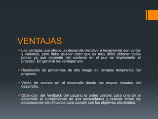 VENTAJAS
 Las ventajas que ofrece un desarrollo iterativo e incremental son varias
y variadas, pero debe quedar claro que es muy difícil obtener todas
juntas ya que depende del contexto en el que se implemente el
proceso. En general las ventajas son:
 Resolución de problemas de alto riesgo en tiempos tempranos del
proyecto.
 Visión de avance en el desarrollo desde las etapas iniciales del
desarrollo.
 Obtención del feedback del usuario lo antes posible, para orientar el
desarrollo al cumplimiento de sus necesidades y realizar todas las
adaptaciones identificadas para cumplir con los objetivos planteados.
 