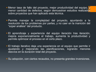  Menor tasa de fallo del proyecto, mejor productividad del equipo, y
menor cantidad de defectos, según demuestran estudios realizados
sobre proyectos que han aplicado esta técnica.
 Permite manejar la complejidad del proyecto, apuntando a la
resolución de los problemas por partes, y no caer en la inanición del
“súper análisis” del producto.
 El aprendizaje y experiencia del equipo iteración tras iteración,
mejora exponencialmente el trabajo, aumenta la productividad y
permite optimizar el proceso en el corto plazo.
 El trabajo iterativo deja una experiencia en el equipo que permite ir
ajustando y mejorando las planificaciones, logrando menores
desvíos en la duración total del proyecto.
 Su adopción, con ciertos recaudos, no presenta grandes inversiones.
 