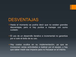 DESVENTAJAS
 Hasta el momento se podría decir que no existen grandes
desventajas, pero sí hay puntos a manejar con sumo
cuidado:
 El uso de un desarrollo iterativo e incremental no garantiza
por sí solo el éxito de su uso.
 Hay costos ocultos en su implementación, ya que se
incorporan varias actividades a realizar por el equipo, y hay
que saber medir ese impacto para no fracasar en el intento.
 