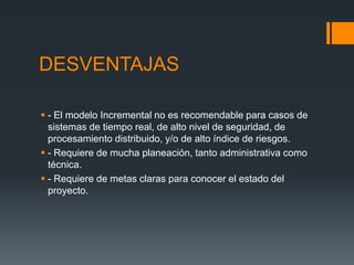 DESVENTAJAS
 - El modelo Incremental no es recomendable para casos de
sistemas de tiempo real, de alto nivel de seguridad, de
procesamiento distribuido, y/o de alto índice de riesgos.
 - Requiere de mucha planeación, tanto administrativa como
técnica.
 - Requiere de metas claras para conocer el estado del
proyecto.
 