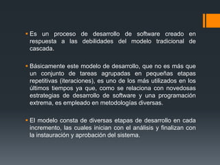  Es un proceso de desarrollo de software creado en
respuesta a las debilidades del modelo tradicional de
cascada.
 Básicamente este modelo de desarrollo, que no es más que
un conjunto de tareas agrupadas en pequeñas etapas
repetitivas (iteraciones), es uno de los más utilizados en los
últimos tiempos ya que, como se relaciona con novedosas
estrategias de desarrollo de software y una programación
extrema, es empleado en metodologías diversas.
 El modelo consta de diversas etapas de desarrollo en cada
incremento, las cuales inician con el análisis y finalizan con
la instauración y aprobación del sistema.
 