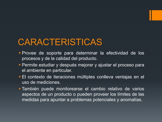CARACTERISTICAS
 Provee de soporte para determinar la efectividad de los
procesos y de la calidad del producto.
 Permite estudiar y después mejorar y ajustar el proceso para
el ambiente en particular.
 El contexto de iteraciones múltiples conlleva ventajas en el
uso de mediciones.
 También puede monitorearse el cambio relativo de varios
aspectos de un producto o pueden proveer los límites de las
medidas para apuntar a problemas potenciales y anomalías.
 