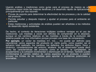 Usando análisis y mediciones como guías para el proceso de mejora es una
diferencia mayor entre las mejoras iterativas y el desarrollo rápido de aplicaciones,
principalmente por dos razones:
 Provee de soporte para determinar la efectividad de los procesos y de la calidad
del producto.
 Permite estudiar y después mejorar y ajustar el proceso para el ambiente en
particular.
 Estas mediciones y actividades de análisis pueden ser añadidas a los métodos
de desarrollo rápido existentes.
De hecho, el contexto de iteraciones múltiples conlleva ventajas en el uso de
mediciones. Las medidas a veces son difíciles de comprender en lo absoluto,
aunque en los cambios relativos en las medidas a través de la evolución del
sistema puede ser muy informativo porque proveen una base de comparación.
Por ejemplo, un vector de medidas m1, m2,..., mn puede ser definido para
caracterizar varios aspectos del producto en cierto punto, como pueden ser el
esfuerzo total realizado, los cambios, los defectos, los atributos lógico, físico y
dinámico, consideraciones del entorno, etcétera. Así el observador puede decir
como las características del producto como el tamaño, la complejidad, el
acoplamiento y la cohesión incrementan o disminuyen en el tiempo. También puede
monitorearse el cambio relativo de varios aspectos de un producto o pueden
proveer los límites de las medidas para apuntar a problemas potenciales y
anomalías.
 