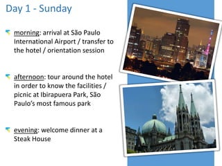 Day 1 - Sunday
morning: arrival at São Paulo
International Airport / transfer to
the hotel / orientation session
afternoon: tour around the hotel
in order to know the facilities /
picnic at Ibirapuera Park, São
Paulo’s most famous park
evening: welcome dinner at a
Steak House
 