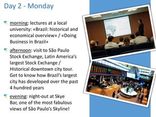 Day 2 - Monday
morning: lectures at a local
university: «Brazil: historical and
economical overview» / «Doing
Business in Brazil»
afternoon: visit to São Paulo
Stock Exchange, Latin America’s
largest Stock Exchange /
Historical downtown city tour.
Get to know how Brazil’s largest
city has developed over the past
4 hundred years
evening: night-out at Skye
Bar, one of the most fabulous
views of São Paulo’s Skyline!
 