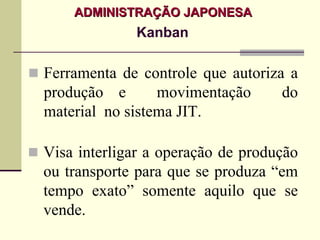 ADMINISTRAÇÃO JAPONESA
             Kanban

Ferramenta de controle que autoriza a
produção e       movimentação      do
material no sistema JIT.

Visa interligar a operação de produção
ou transporte para que se produza “em
tempo exato” somente aquilo que se
vende.
 