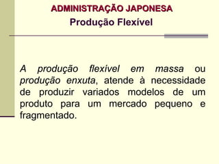 ADMINISTRAÇÃO JAPONESA
         Produção Flexível



A produção flexível em massa ou
produção enxuta, atende à necessidade
de produzir variados modelos de um
produto para um mercado pequeno e
fragmentado.
 