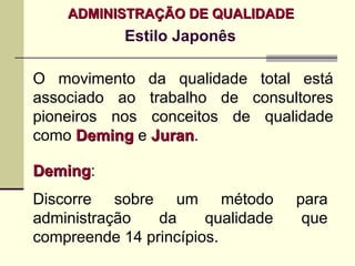 ADMINISTRAÇÃO DE QUALIDADE
            Estilo Japonês

O movimento da qualidade total está
associado ao trabalho de consultores
pioneiros nos conceitos de qualidade
como Deming e Juran.
              Juran

Deming:
Deming
Discorre sobre um método           para
administração   da     qualidade    que
compreende 14 princípios.
 