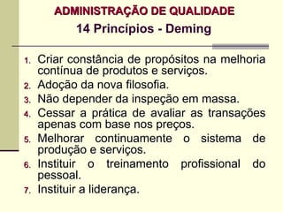 ADMINISTRAÇÃO DE QUALIDADE
            14 Princípios - Deming

1.   Criar constância de propósitos na melhoria
     contínua de produtos e serviços.
2.   Adoção da nova filosofia.
3.   Não depender da inspeção em massa.
4.   Cessar a prática de avaliar as transações
     apenas com base nos preços.
5.   Melhorar continuamente o sistema de
     produção e serviços.
6.   Instituir o treinamento profissional do
     pessoal.
7.   Instituir a liderança.
 