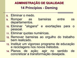 ADMINISTRAÇÃO DE QUALIDADE
            14 Princípios - Deming

8.    Eliminar o medo.
9.    Romper       as     barreiras   entre   os
      departamentos.
10.   Eliminar "slogans" e exortações para o
      pessoal.
11.   Eliminar quotas numéricas.
12.   Remover barreiras ao orgulho do trabalho
      bem realizado.
13.   Instituir um vigoroso programa de educação
      e reciclagens nos novos métodos.
14.   Planos de ação: agir no sentido de
      concretizar a transformação desejada.
 