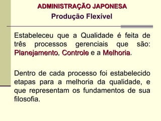 ADMINISTRAÇÃO JAPONESA
          Produção Flexível

Estabeleceu que a Qualidade é feita de
três processos gerenciais que são:
Planejamento, Controle e a Melhoria.
Planejamento               Melhoria

Dentro de cada processo foi estabelecido
etapas para a melhoria da qualidade, e
que representam os fundamentos de sua
filosofia.
 