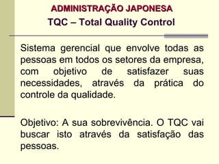 ADMINISTRAÇÃO JAPONESA
     TQC – Total Quality Control

Sistema gerencial que envolve todas as
pessoas em todos os setores da empresa,
com     objetivo   de  satisfazer suas
necessidades, através da prática do
controle da qualidade.

Objetivo: A sua sobrevivência. O TQC vai
buscar isto através da satisfação das
pessoas.
 