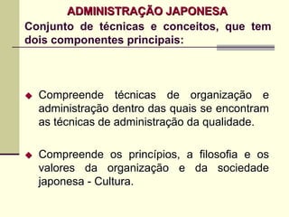 ADMINISTRAÇÃO JAPONESA
Conjunto de técnicas e conceitos, que tem
dois componentes principais:



  Compreende técnicas de organização e
  administração dentro das quais se encontram
  as técnicas de administração da qualidade.

  Compreende os princípios, a filosofia e os
  valores da organização e da sociedade
  japonesa - Cultura.
 