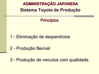 ADMINISTRAÇÃO JAPONESA
     Sistema Toyota de Produção

               Princípios



1 - Eliminação de desperdícios

2 - Produção flexível

3 - Produção de veículos com qualidade.
 