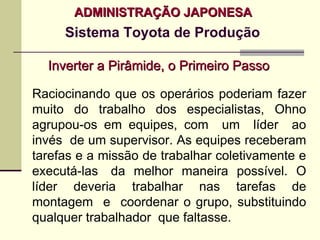 ADMINISTRAÇÃO JAPONESA
     Sistema Toyota de Produção

  Inverter a Pirâmide, o Primeiro Passo

Raciocinando que os operários poderiam fazer
muito do trabalho dos especialistas, Ohno
agrupou-os em equipes, com um líder ao
invés de um supervisor. As equipes receberam
tarefas e a missão de trabalhar coletivamente e
executá-las da melhor maneira possível. O
líder deveria trabalhar nas tarefas de
montagem e coordenar o grupo, substituindo
qualquer trabalhador que faltasse.
 