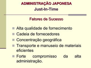 ADMINISTRAÇÃO JAPONESA
         Just-In-Time

      Fatores de Sucesso

Alta qualidade de fornecimento
Cadeia de fornecedores
Concentração geográfica
Transporte e manuseio de materiais
eficientes
Forte     compromisso     da   alta
administração.
 