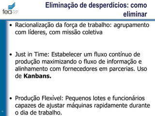 • Racionalização da força de trabalho: agrupamento
com líderes, com missão coletiva
• Just in Time: Estabelecer um fluxo contínuo de
produção maximizando o fluxo de informação e
alinhamento com fornecedores em parcerias. Uso
de Kanbans.
• Produção Flexível: Pequenos lotes e funcionários
capazes de ajustar máquinas rapidamente durante
o dia de trabalho.
10
Eliminação de desperdícios: como
eliminar
 
