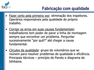 11
Fabricação com qualidade
• Fazer certo pela primeira vez: eliminação dos inspetores.
Operários responsáveis pela qualidade do próprio
trabalho.
• Corrigir os erros em suas causas fundamentais:
trabalhadores tem poder de parar a linha de montagem
sempre que encontrar um problema. Perguntar
sucessivamente “por quê?” até chegar a causa
fundamental.
• Círculos da qualidade: grupo de voluntários que se
reúnem para resolver problemas de qualidade e eficiência.
Principais técnicas – princípio de Pareto e diagrama de
Ishikawa.
 