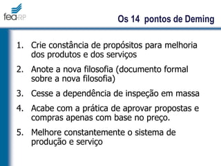 1. Crie constância de propósitos para melhoria
dos produtos e dos serviços
2. Anote a nova filosofia (documento formal
sobre a nova filosofia)
3. Cesse a dependência de inspeção em massa
4. Acabe com a prática de aprovar propostas e
compras apenas com base no preço.
5. Melhore constantemente o sistema de
produção e serviço
Os 14 pontos de Deming
 