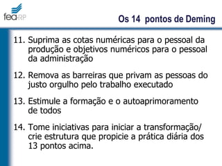 11. Suprima as cotas numéricas para o pessoal da
produção e objetivos numéricos para o pessoal
da administração
12. Remova as barreiras que privam as pessoas do
justo orgulho pelo trabalho executado
13. Estimule a formação e o autoaprimoramento
de todos
14. Tome iniciativas para iniciar a transformação/
crie estrutura que propicie a prática diária dos
13 pontos acima.
Os 14 pontos de Deming
 