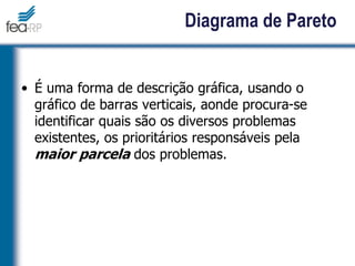 16
Diagrama de Pareto
• É uma forma de descrição gráfica, usando o
gráfico de barras verticais, aonde procura-se
identificar quais são os diversos problemas
existentes, os prioritários responsáveis pela
maior parcela dos problemas.
 