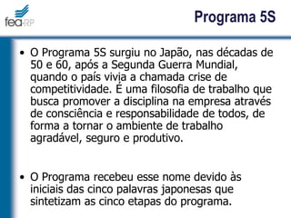 Programa 5S
• O Programa 5S surgiu no Japão, nas décadas de
50 e 60, após a Segunda Guerra Mundial,
quando o país vivia a chamada crise de
competitividade. É uma filosofia de trabalho que
busca promover a disciplina na empresa através
de consciência e responsabilidade de todos, de
forma a tornar o ambiente de trabalho
agradável, seguro e produtivo.
• O Programa recebeu esse nome devido às
iniciais das cinco palavras japonesas que
sintetizam as cinco etapas do programa.
 