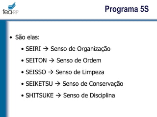 Programa 5S
• São elas:
• SEIRI  Senso de Organização
• SEITON  Senso de Ordem
• SEISSO  Senso de Limpeza
• SEIKETSU  Senso de Conservação
• SHITSUKE  Senso de Disciplina
 