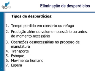 Eliminação de desperdícios
Tipos de desperdícios:
1. Tempo perdido em conserto ou refugo
2. Produção além do volume necessário ou antes
do momento necessário
3. Operações desnecessárias no processo de
manufatura
4. Transporte
5. Estoque
6. Movimento humano
7. Espera
9
 