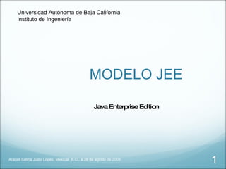 MODELO JEE Araceli Celina Justo López, Mexicali, B.C., a 26 de agosto de 2009 Java Enterprise Edition Universidad Autónoma de Baja California Instituto de Ingeniería 