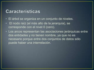 • El árbol se organiza en un conjunto de niveles.
• El nodo raíz (el más alto de la jerarquía), se
corresponde con el nivel 0 (cero).
• Los arcos representan las asociaciones jerárquicas entre
dos entidades y no tienen nombre, ya que no es
necesario porque entre dos conjuntos de datos sólo
puede haber una interrelación.
 