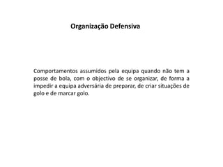 Organização DefensivaComportamentos assumidos pela equipa quando não tem a posse de bola, com o objectivo de se organizar, de forma a impedir a equipa adversária de preparar, de criar situações de golo e de marcar golo.