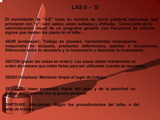 El movimiento de “5-S” toma su nombre de cinco palabras japonesas que
principian con “s”: seri, seiton, seiso, seiketsu y shitsuke. Como parte de la
administración visual de un programa general, con frecuencia se colocan
signos que repiten los pasos en el taller…
SEIRI (enderezar): Trabajo en proceso, herramientas innecesarias,
maquinaria no ocupada, productos defectuosos, papeles o documentos.
Diferenciar entre lo necesario y lo innecesario y descartar lo innecesario.
SEITON (poner las cosas en orden): Las cosas deben mantenerse en
orden de manera que estén listas para ser utilizadas cuando se necesiten.
SEISO (limpieza): Mantener limpio el lugar de trabajo.
SEIKETSU (aseo personal): Hacer del aseo y de la pulcritud un
hábito, principiando con la propia persona.
SHITSUKE, (disciplina): Seguir los procedimientos del taller, o del
área de trabajo.
LAS 5 - S’
 