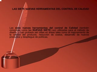Las siete nuevas herramientas del control de Calidad (también
conocidas como las NUEVAS SIETE) son utilizadas para el método de
diseño y han probado ser útiles en áreas tales como el mejoramiento de
la calidad del producto, reducción de costos, desarrollo de nuevos
productos y despliegue de políticas.
LAS SIETE NUEVAS HERRAMIENTAS DEL CONTROL DE CALIDAD
 