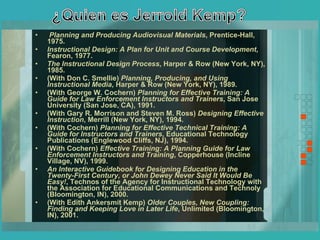 Planning and Producing Audiovisual Materials , Prentice-Hall, 1975. Instructional Design: A Plan for Unit and Course Development , Fearon, 1977. The Instructional Design Process , Harper & Row (New York, NY), 1985. (With Don C. Smellie)  Planning, Producing, and Using Instructional Media , Harper & Row (New York, NY), 1989. (With George W. Cochern)  Planning for Effective Training: A Guide for Law Enforcement Instructors and Trainers , San Jose University (San Jose, CA), 1991. (With Gary R. Morrison and Steven M. Ross)  Designing Effective Instruction , Merrill (New York, NY), 1994. (With Cochern)  Planning for Effective Technical Training: A Guide for Instructors and Trainers , Educational Technology Publications (Englewood Cliffs, NJ), 1994. (With Cochern)  Effective Training: A Planning Guide for Law Enforcement Instructors and Training , Copperhouse (Incline Village, NV), 1999. An Interactive Guidebook for Designing Education in the Twenty-First Century, or John Dewey Never Said It Would Be Easy! , Technos of the Agency for Instructional Technology with the Association for Educational Communications and Technoly (Bloomington, IN), 2000. (With Edith Ankersmit Kemp)  Older Couples, New Coupling: Finding and Keeping Love in Later Life , Unlimited (Bloomington, IN), 2001. 