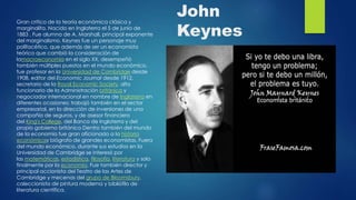 John
Keynes
Gran critico de la teoría económica clásica y
marginalita. Nacido en Inglaterra el 5 de junio de
1883 . Fue alumno de A. Marshall, principal exponente
del marginalismo. Keynes fue un personaje muy
polifacético, que además de ser un economista
teórico que cambió la consideración de
lamacroeconomía en el siglo XX, desempeñó
también múltiples puestos en el mundo económico,
fue profesor en la Universidad de Cambridge desde
1908, editor del Economic Journal desde 1912,
secretario de la Royal Economic Society, alto
funcionario de la Administración británica y
negociador internacional en nombre de Inglaterra en
diferentes ocasiones; trabajó también en el sector
empresarial, en la dirección de inversiones de una
compañía de seguros, y de asesor financiero
del King's College, del Banco de Inglaterra y del
propio gobierno británico Dentro también del mundo
de la economía fue gran aficionado a la historia
económicay biógrafo de grandes economistas. Fuera
del mundo económico, durante sus estudios en la
Universidad de Cambridge se interesó por
las matemáticas, estadística, filosofía, literatura y solo
finalmente por la economía. Fue también director y
principal accionista del Teatro de las Artes de
Cambridge y mecenas del grupo de Bloomsbury,
coleccionista de pintura moderna y bibliófilo de
literatura científica.
 