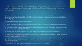 Los conceptos y enunciados vertidos por John Maynard Keynes forman, en su conjunto, una corriente o
teoría que actualmente lleva su nombre. Algunas de las características más importantes de la Teoría
Keynesiana son:
Es una teoría macroeconómica, es decir, a partir de este momento se analiza el comportamiento de la
economía en el ámbito agregado. Por este motivo, se consolidan los términos de Demanda Agregada y
Oferta Agregada.
Es una refutación del liberalismo (laissez-faire).
La teoría económica de Keynes lleva directamente a la política económica por él mismo recomendada.
d) Su principal interés es explicar cuáles son los determinantes del volumen de empleo, más allá, considera
un desempleo masivo NO VOLUNTARIO.
e) Resurge el rol del Estado como el único ente que puede regular la situación del desempleo.
f) Denuncia la falacia del ajuste automático propuesto por los clásicos en su momento. De esta manera se
enfoca hacia un equilibrio cambiante.
g) Debido a que el dinero juega un papel importante en su teoría, se le llama también teoría de una
Economía Monetaria.
h) La inversión tiene gran importancia para lograr un cierto nivel de empleo.
 
