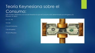 Teoría Keynesiana sobre el
Consumo:
Este Modelo determina una función lineal en la que el Consumo está determinado por el Ingreso y la
Riqueza, es decir:
C= f (Y, W)
Donde:
C es el Consumo.
Y es el Ingreso.
W es la Riqueza.
 