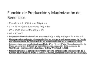 Función de Producción y Maximización deFunción de Producción y Maximización deFunción de Producción y Maximización deFunción de Producción y Maximización de
BeneficiosBeneficiosBeneficiosBeneficios
• = ; > 0 ; = ; =
• = = ( ); = ; =
• = ; = ; =
• = −
• Empresario Maximiza Beneficios entonces: = − = − = 0
• El empresario en el corto plazo puede fijar los precios y aplica un margen de “mark-
up”(z) ó constante de Weintraub. Es un margen aplicable en el muy corto plazo.
• Entonces tiene una condición de equilibrio: = ( + ) / (llamada ecuación de
Mark-up o margen de Mark-Up sobre los precios o ecuación de la constante de
Weintraub ) expresión introducida por Sidney Weintraub (1960).
• Nota importante: la condición de “mark-up” está condicionada a la expresión de la
función de producción Y=aN, sí cambia la misma, cambia la expresión de “mark-up”.
 