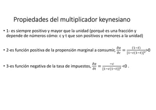 Propiedades del multiplicador keynesianoPropiedades del multiplicador keynesianoPropiedades del multiplicador keynesianoPropiedades del multiplicador keynesiano
• 1- es siempre positivo y mayor que la unidad (porqué es una fracción y
depende de números cómo: c y t que son positivos y menores a la unidad)
• 2-es función positiva de la propensión marginal a consumir,
K&
KL
=
('(M)
['(L('(M)]N>0
• 3-es función negativa de la tasa de impuestos,
K&
KM
=
(L
['(L('(M)]N <0 .
 