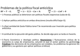 Problemas de la política fiscalProblemas de la política fiscalProblemas de la política fiscalProblemas de la política fiscal anticíclicaanticíclicaanticíclicaanticíclica
OP = Q − >;;;;
ROP
R>
= 9 − − : @ < S;
ROP
R:
= − 9 @2 > S
• 1-Finanzas públicas se deterioran con políticas fiscales expansivas (suba de G).
• 2-Aplicar política anticíclica en ambas direcciones (resulta difícil bajar G).
• 3-¿Qué cantidad de Gasto Público tener? Se recomienda usar Inversión para política
anticíclica.
• 4-Lentitud de la ejecución del gasto público. Se decide algo pero se tarda en hacerlo.
• 5-Teoría Económica e ideología política. Keynesianos ( fluctuaciones cíclicas de la
economía es culpa de empresarios, solución es que el sector público las gestione)vs
Friedman (las decisiones de los empresarios son estables, los problemas los generan los
gobiernos y sus gestores por aplicar políticas erráticas)
 