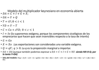 Modelo del multiplicador keynesiano en economía abiertaModelo del multiplicador keynesiano en economía abiertaModelo del multiplicador keynesiano en economía abiertaModelo del multiplicador keynesiano en economía abierta
• +% = + , + - + T;
• .% = + U
• = / ; 0 < / < 1
• + = −
• = + 1 +; 0 < 1 < 1
• , = , (la suponemos exógena, porque los componentes sicológicos de los
empresarios que hacen que sean insensibles respecto a la tasa de interés)
• - = -
• T = T .Las exportaciones son consideradas una variable exógena.
• U = V ; V > 0. La q es la propensión marginal a importar.
• .% = +% (aunque también podemos expresar a +% = + , + - + T siendo NX=X-Q; por
lo tanto Y=DA)
• Solu.del modelo: 234 = [ / − 9( − :) + 4](< + = + > + X ) = [ / − 9( − :) + 4](? + > + X ) = @∗
× (? + > +
X )
 