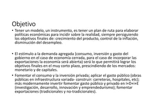 ObjetivoObjetivoObjetivoObjetivo
• Tener un modelo, un instrumento, es tener un plan de ruta para elaborar
políticas económicas para incidir sobre la realidad, siempre persiguiendo
los objetivos finales de: crecimiento del producto, control de la inflación,
disminución del desempleo.
• El estimulo a la demanda agregada (consumo, inversión y gasto del
gobierno en el caso de economía cerrada, para el caso de incorporar las
exportaciones la economía será abierta) será lo que permitirá lograr los
objetivos finales en el muy corto plazo, prescindiendo de los mercados:
monetario y de capitales.
• Fomentar el consumo y la inversión privada; aplicar el gasto público (obras
públicas en infraestructura variada- construir: carreteras, hospitales, etc);
más modernamente invertir fomentar gasto público y privado en I+D+i+E
(investigación, desarrollo, innovación y emprendedurismo); fomentar
exportaciones (tradicionales y no-tradicionales).
 