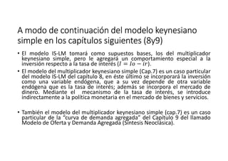 A modo de continuación del modelo keynesianoA modo de continuación del modelo keynesianoA modo de continuación del modelo keynesianoA modo de continuación del modelo keynesiano
simple en los capítulos siguientes (8y9)simple en los capítulos siguientes (8y9)simple en los capítulos siguientes (8y9)simple en los capítulos siguientes (8y9)
• El modelo IS-LM tomará como supuestos bases, los del multiplicador
keynesiano simple, pero le agregará un comportamiento especial a la
inversión respecto a la tasa de interés (, = , − m).
• El modelo del multiplicador keynesiano simple (Cap.7) es un caso particular
del modelo IS-LM del capítulo 8, en éste último se incorporará la inversión
como una variable endógena, que a su vez depende de otra variable
endógena que es la tasa de interés; además se incorpora el mercado de
dinero. Mediante el mecanismo de la tasa de interés, se introduce
indirectamente a la política monetaria en el mercado de bienes y servicios.
• También el modelo del multiplicador keynesiano simple (cap.7) es un caso
particular de la “curva de demanda agregada” del Capítulo 9 del llamado
Modelo de Oferta y Demanda Agregada (Síntesis Neoclásica).
 