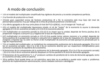 A modo de conclusión:A modo de conclusión:A modo de conclusión:A modo de conclusión:
• 1-En el modelo del multiplicador simplificado hay rigideces de precios y no existe competencia perfecta.
• 2-La función de producción es lineal.
• 3-Existe gran capacidad ociosa de factores productivos (K y N); la economía está muy lejos del nivel de
plenoempleo (estamos muy por debajo de la línea de producto potencial o tendencial).
• 3-La oferta agregada es de muy corto plazo al nivel de P=(1+z)(W/a); z es el margen de “mark-up”.
• 4-En el modelo del multiplicador keynesiano simple, el rol de “motor” de la economía lo asume la demanda
agregada (C+I+G en economía cerrada) y (C+I+G+X en economía abierta)
• 5-El multiplicador en economía cerrada es 1/1-c(1-t) es mayor que la unidad, depende de forma positiva de la
propensión marginal a consumir (c) y negativa de la tasa de impuestos (t).
• 6-El multiplicador en economía cerrada es 1/1-c(1-t)+q puede tomar valores menores a la unidad, depende de
forma positiva de la propensión marginal a consumir (c) y negativa de la tasa de impuestos (t) y de la propensión
marginal a importar (q). Su valor es menor al del multiplicador de economía cerrada (porqué es penalizado por la
fuga de importaciones).
• 7-En el modelo del multiplicador; se multiplican los componentes autónomos de la demanda agregada: (Co ó Io ó
Go en economía cerrada) ; (Co ó Io ó Go ó Xo en economía abierta) por sus respectivos multiplicadores para
aumentar el producto de equilibrio de la economía.
• 8-Variaciones de los componentes de la autónomos de la demanda agregada: (Co ó Io ó Go en economía cerrada)
; (Co ó Io ó Go ó Xo en economía abierta) desplazan en forma paralela a la recta de demanda agregada.
• 9-Variaciones de los parámetros “c, t, q” producen cambios de pendiente de la recta de demanda agregada, tanto
en economía cerrada, como en abierta.
• 10-La política fiscal puede tener un rol anticíclico, pero éste no es perfecto y puede estar sujeto a: problemas
prácticos de implementación-administración, cómo a debates teóricos e ideológicos.
 